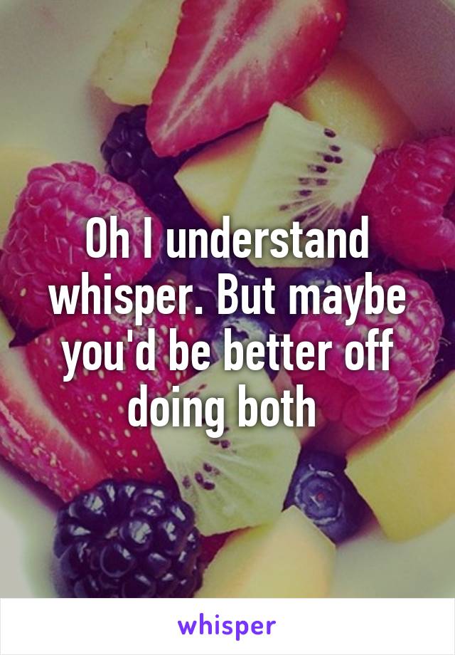 Oh I understand whisper. But maybe you'd be better off doing both 