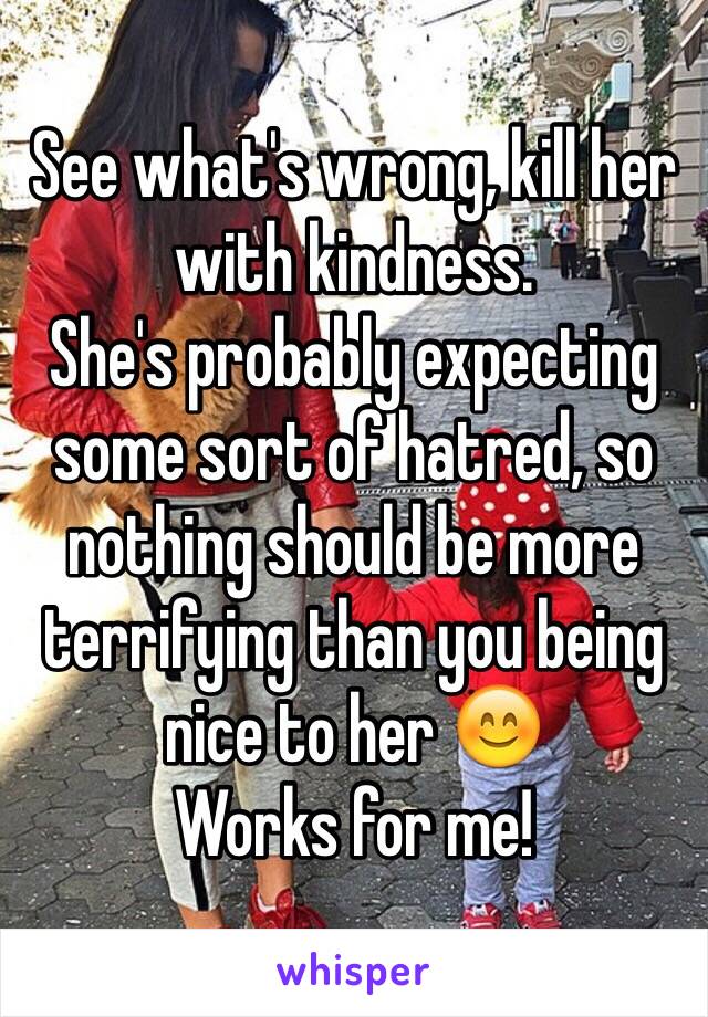 See what's wrong, kill her with kindness.
She's probably expecting some sort of hatred, so nothing should be more terrifying than you being nice to her 😊
Works for me!