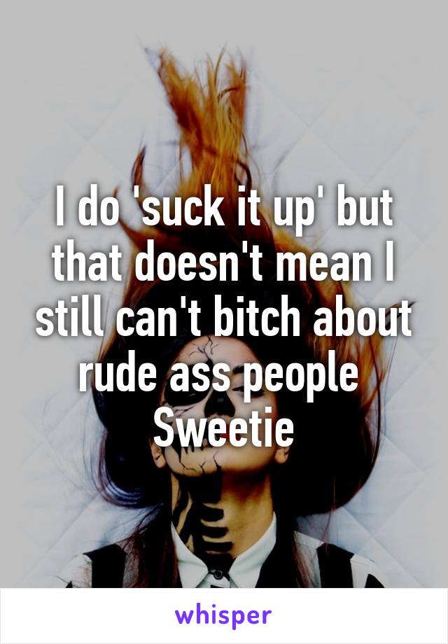 I do 'suck it up' but that doesn't mean I still can't bitch about rude ass people 
Sweetie