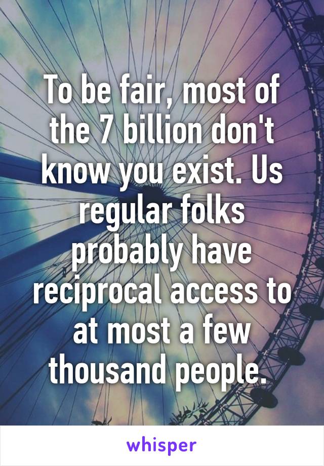 To be fair, most of the 7 billion don't know you exist. Us regular folks probably have reciprocal access to at most a few thousand people. 