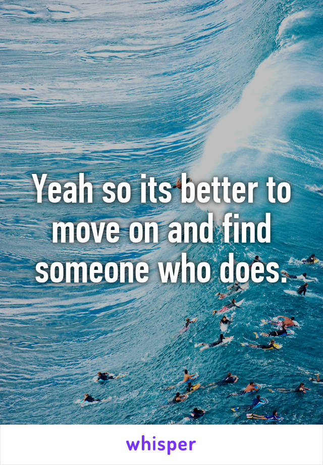 Yeah so its better to move on and find someone who does.