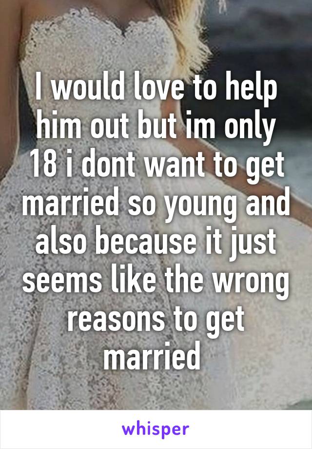 I would love to help him out but im only 18 i dont want to get married so young and also because it just seems like the wrong reasons to get married 