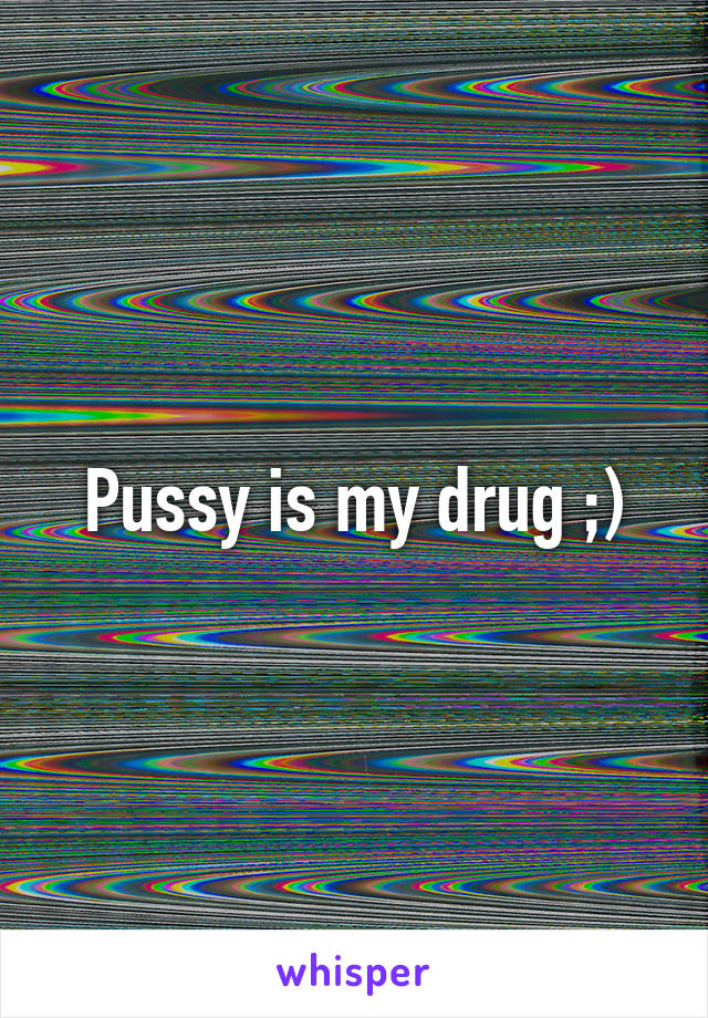 Pussy is my drug ;)