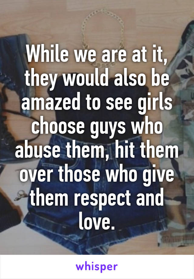 While we are at it, they would also be amazed to see girls choose guys who abuse them, hit them over those who give them respect and love.