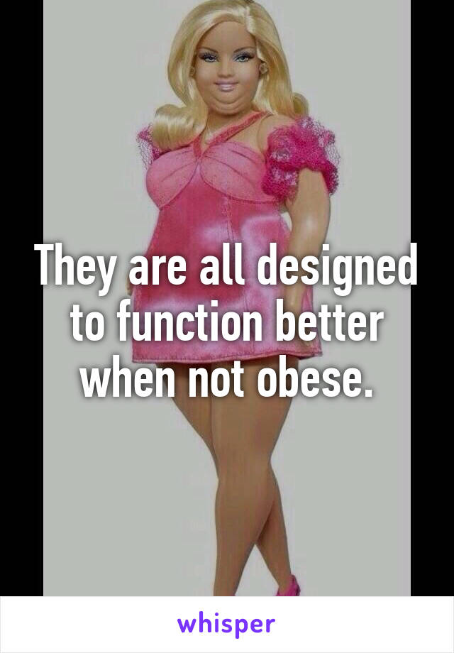 They are all designed to function better when not obese.