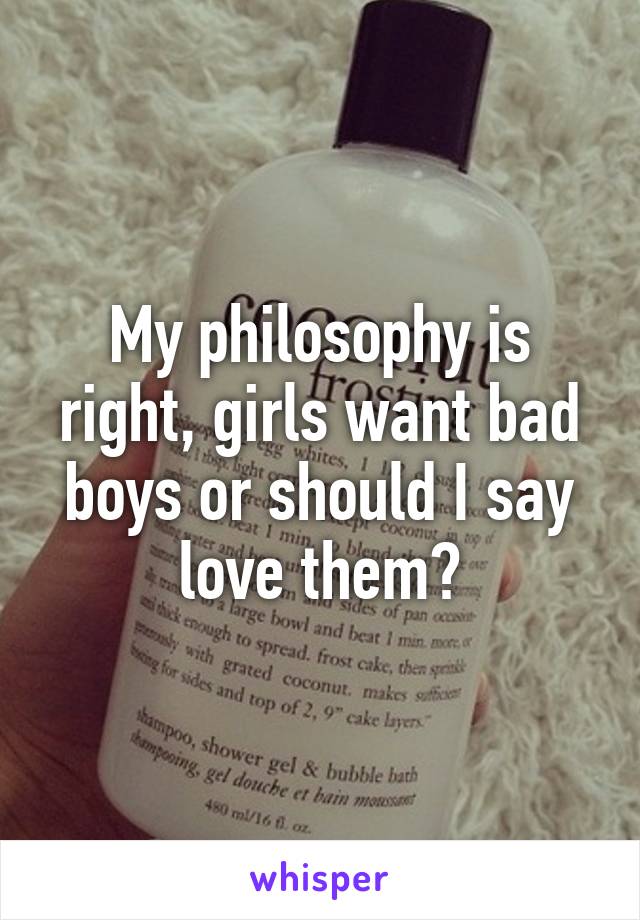 My philosophy is right, girls want bad boys or should I say love them?