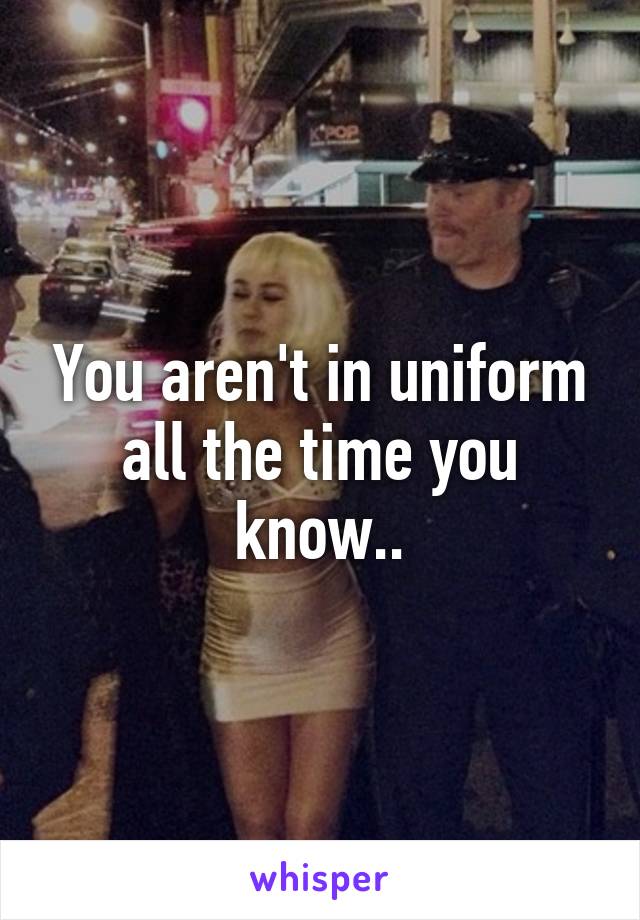 You aren't in uniform all the time you know..