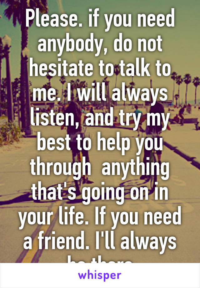 Please. if you need anybody, do not hesitate to talk to me. I will always listen, and try my best to help you through  anything that's going on in your life. If you need a friend. I'll always be there