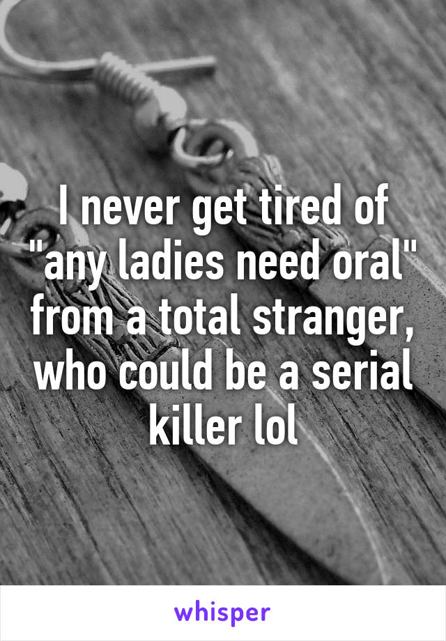 I never get tired of "any ladies need oral" from a total stranger, who could be a serial killer lol