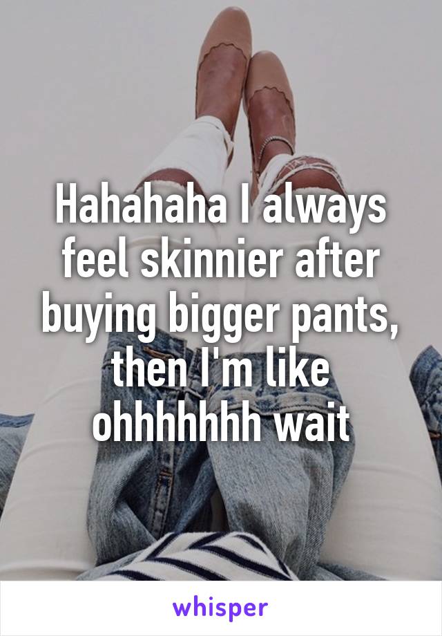 Hahahaha I always feel skinnier after buying bigger pants, then I'm like ohhhhhhh wait