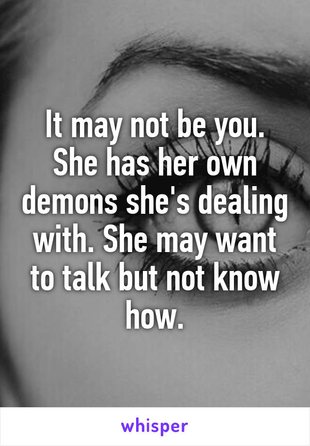 It may not be you. She has her own demons she's dealing with. She may want to talk but not know how.