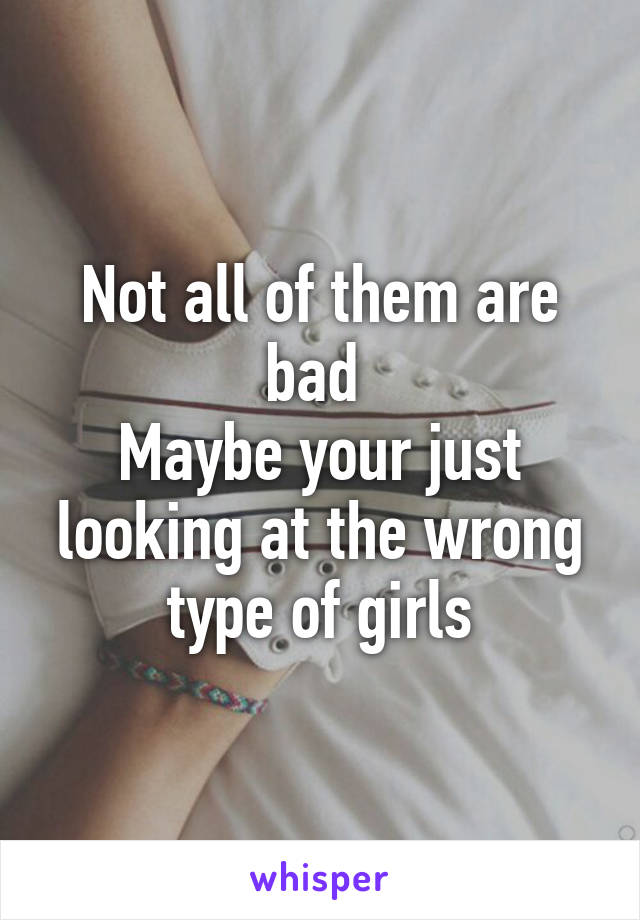 Not all of them are bad 
Maybe your just looking at the wrong type of girls