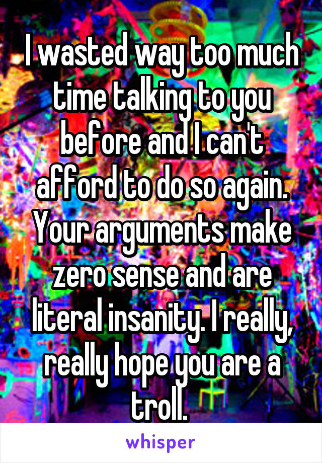 I wasted way too much time talking to you before and I can't afford to do so again. Your arguments make zero sense and are literal insanity. I really, really hope you are a troll. 