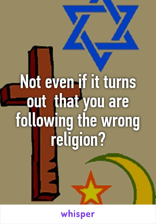 Not even if it turns out  that you are following the wrong religion?