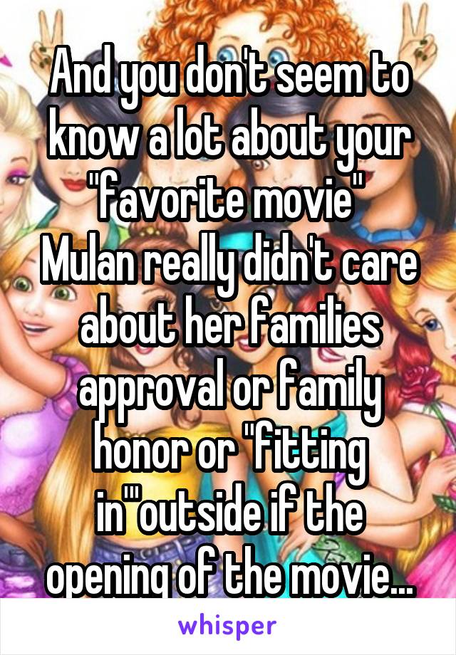 And you don't seem to know a lot about your "favorite movie" 
Mulan really didn't care about her families approval or family honor or "fitting in"'outside if the opening of the movie...