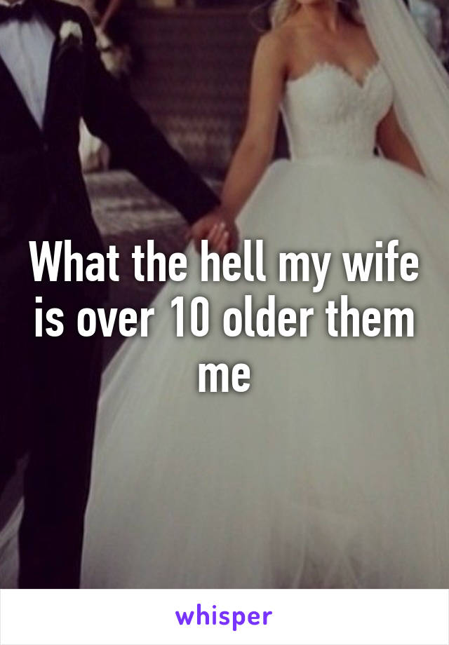 What the hell my wife is over 10 older them me