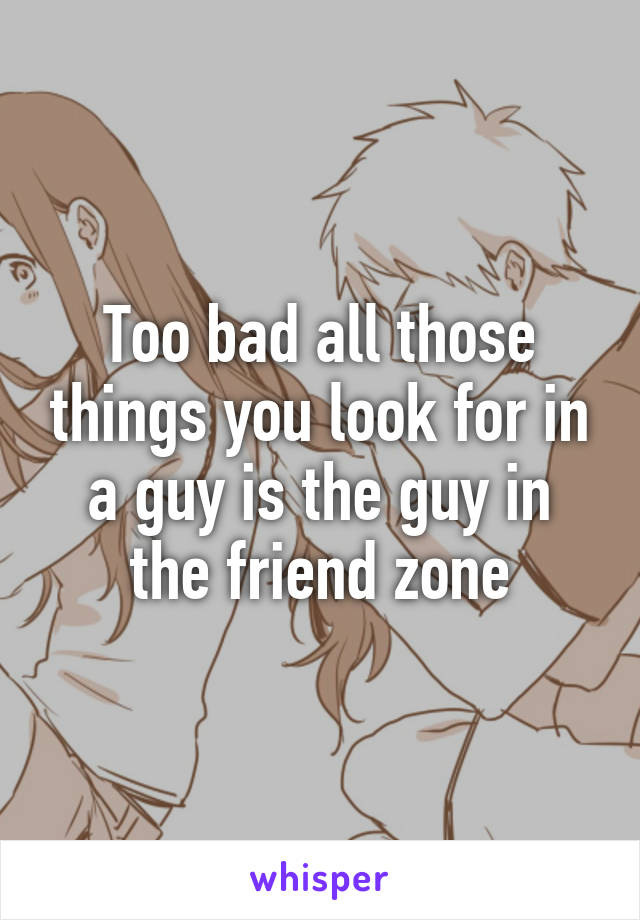 Too bad all those things you look for in a guy is the guy in the friend zone