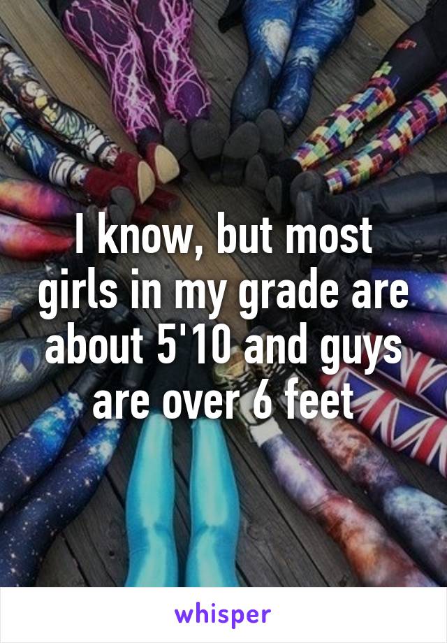 I know, but most girls in my grade are about 5'10 and guys are over 6 feet