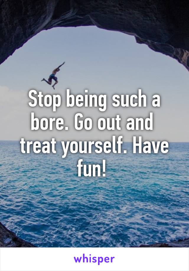 Stop being such a bore. Go out and  treat yourself. Have fun! 