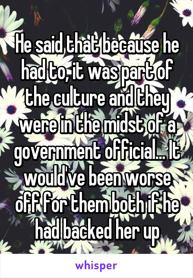 He said that because he had to, it was part of the culture and they were in the midst of a government official... It would've been worse off for them both if he had backed her up