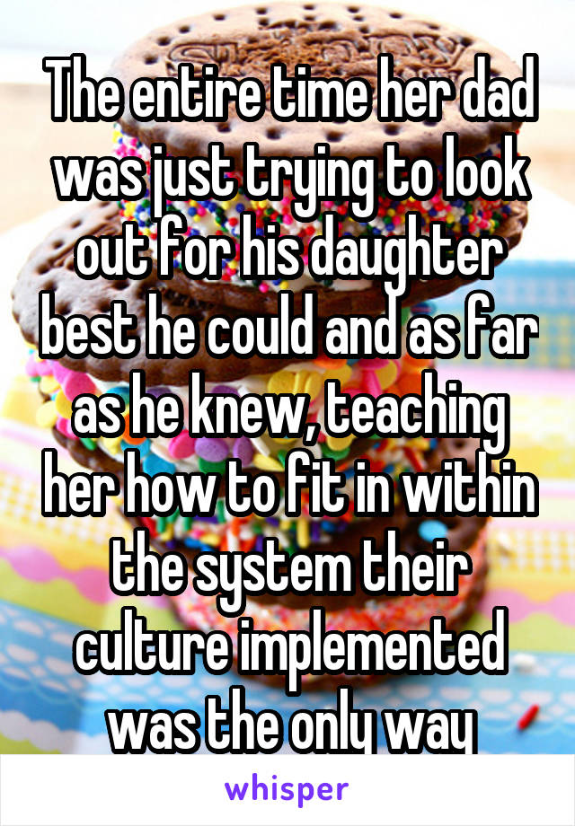 The entire time her dad was just trying to look out for his daughter best he could and as far as he knew, teaching her how to fit in within the system their culture implemented was the only way