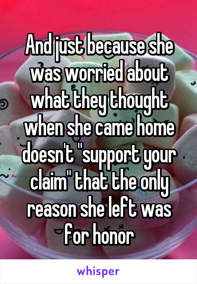 And just because she was worried about what they thought when she came home doesn't "support your claim" that the only reason she left was for honor