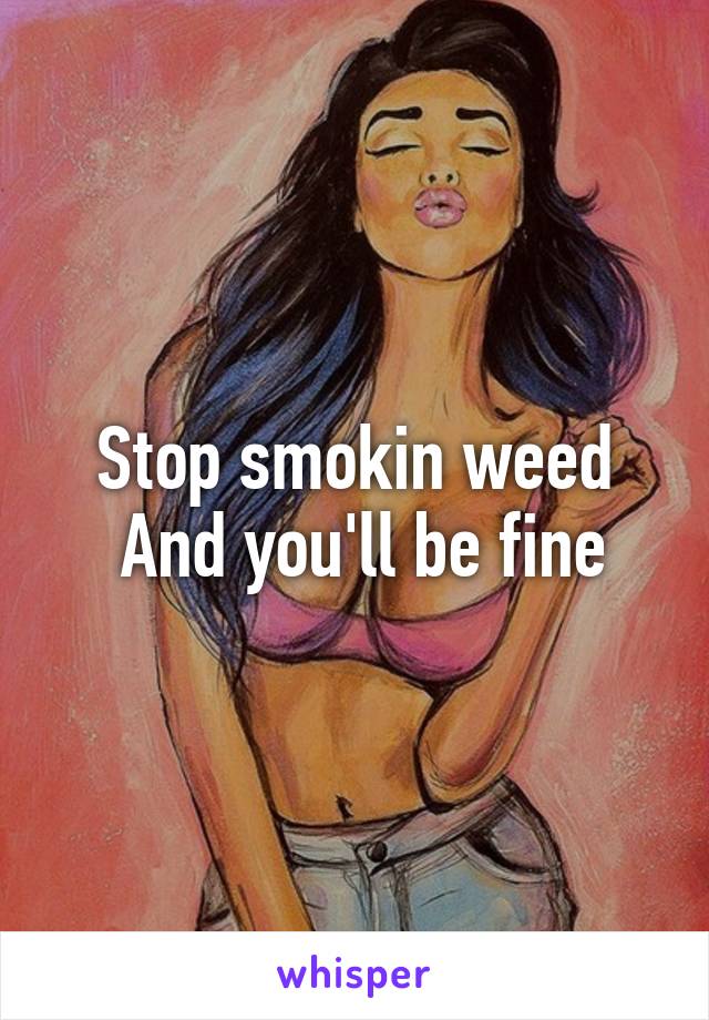 Stop smokin weed
 And you'll be fine