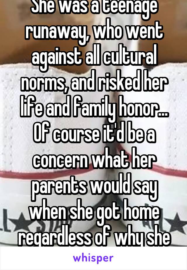 She was a teenage runaway, who went against all cultural norms, and risked her life and family honor... Of course it'd be a concern what her parents would say when she got home regardless of why she left in the first place.