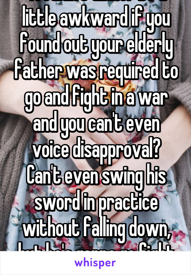 Wouldn't dinner be a little awkward if you found out your elderly father was required to go and fight in a war and you can't even voice disapproval?
Can't even swing his sword in practice without falling down, but he's gonna go fight the huns