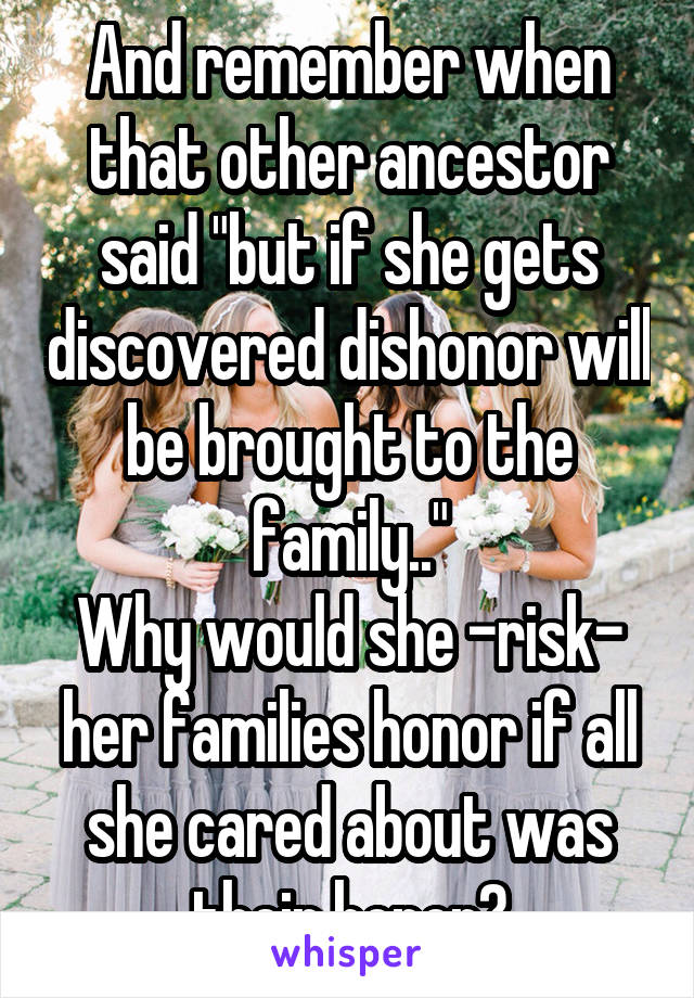 And remember when that other ancestor said "but if she gets discovered dishonor will be brought to the family.."
Why would she -risk- her families honor if all she cared about was their honor?