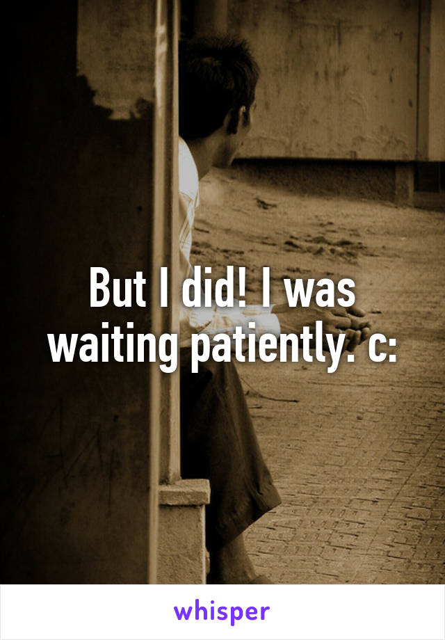 But I did! I was waiting patiently. c: