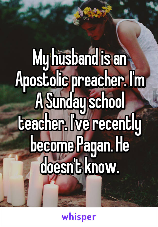 My husband is an Apostolic preacher. I'm A Sunday school teacher. I've recently become Pagan. He doesn't know.