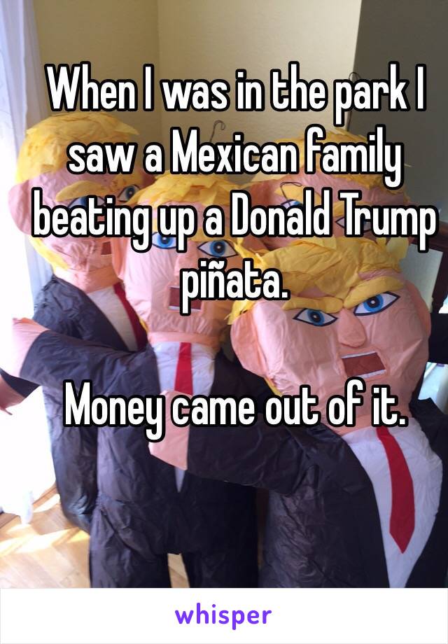 When I was in the park I saw a Mexican family beating up a Donald Trump piñata. 

Money came out of it.