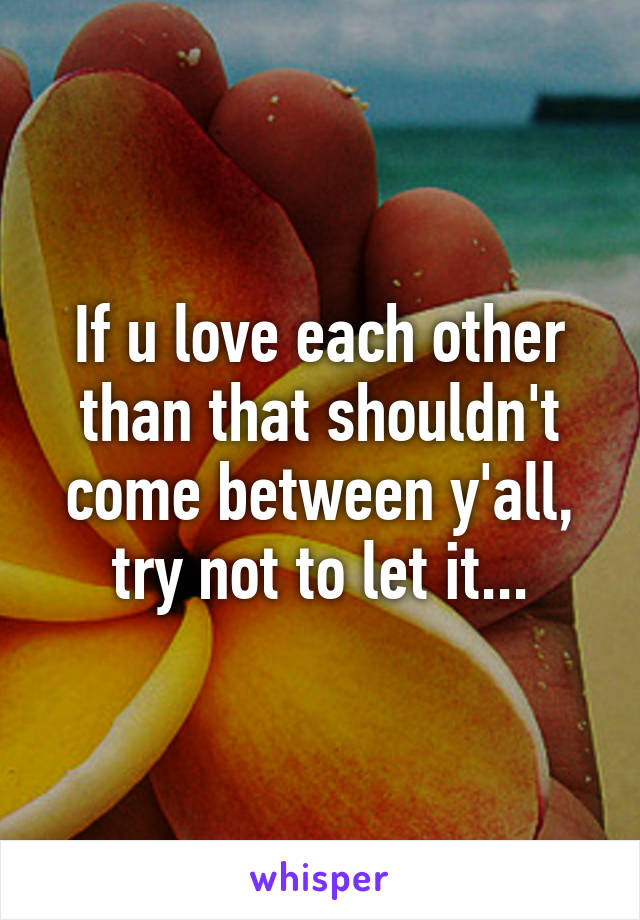 If u love each other than that shouldn't come between y'all, try not to let it...