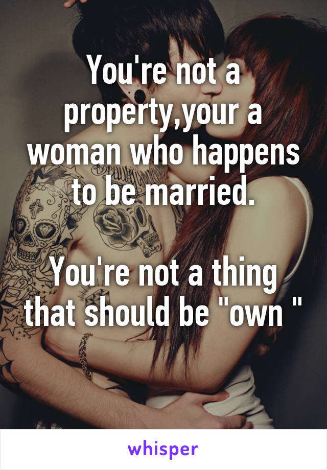 You're not a property,your a woman who happens to be married.

You're not a thing that should be "own "

