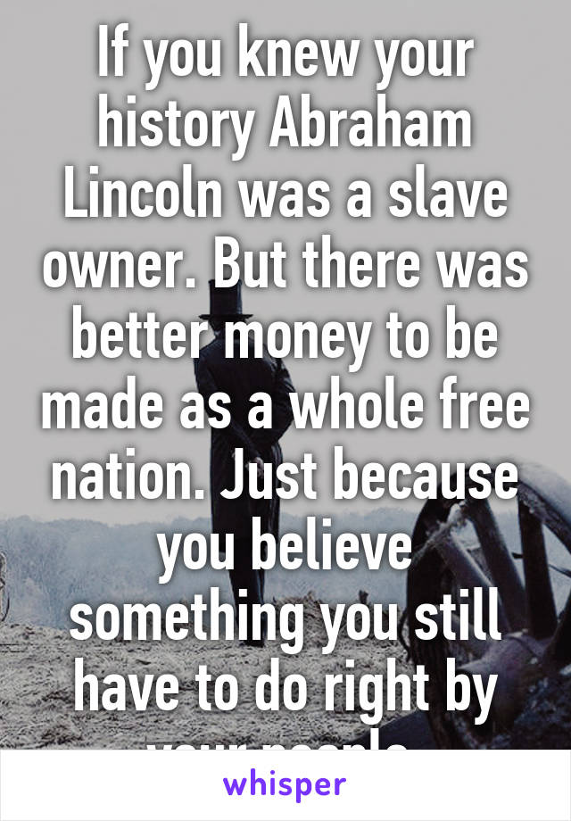 If you knew your history Abraham Lincoln was a slave owner. But there was better money to be made as a whole free nation. Just because you believe something you still have to do right by your people.