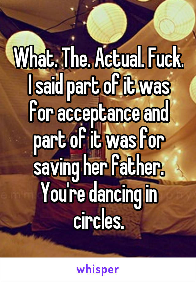 What. The. Actual. Fuck.
I said part of it was for acceptance and part of it was for saving her father. You're dancing in circles.