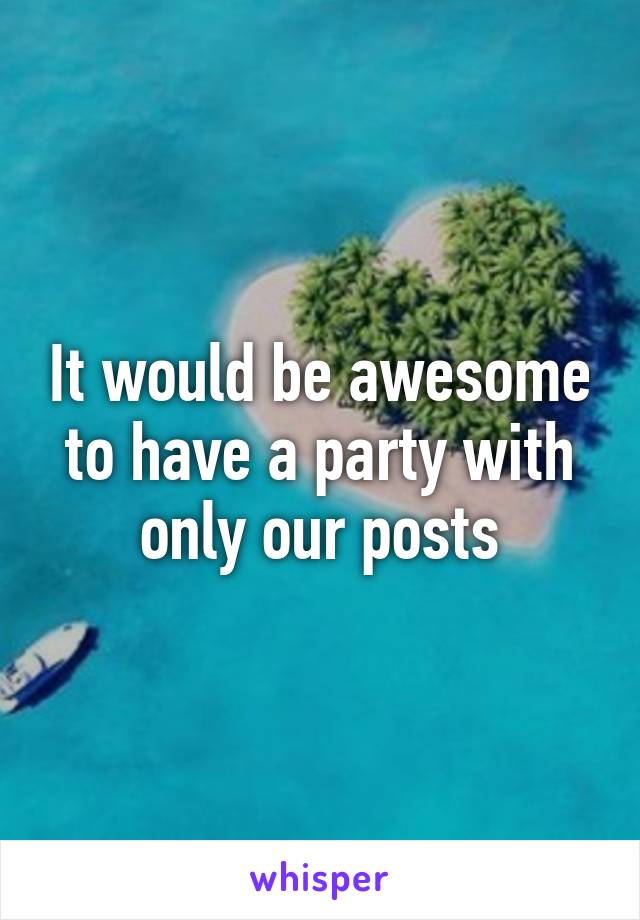 It would be awesome to have a party with only our posts