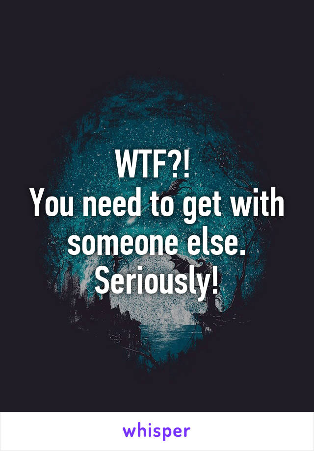 WTF?! 
You need to get with someone else. Seriously!