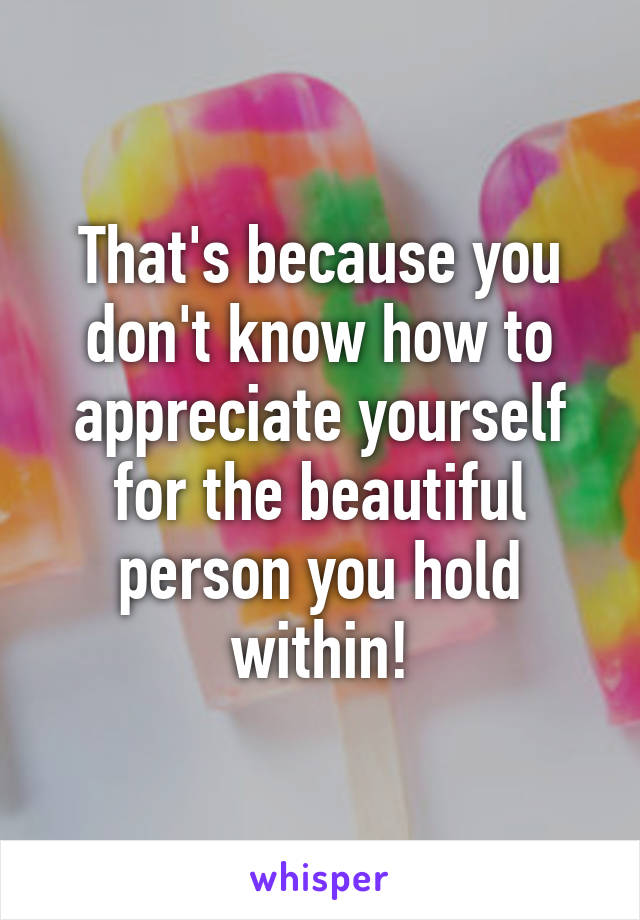 That's because you don't know how to appreciate yourself for the beautiful person you hold within!