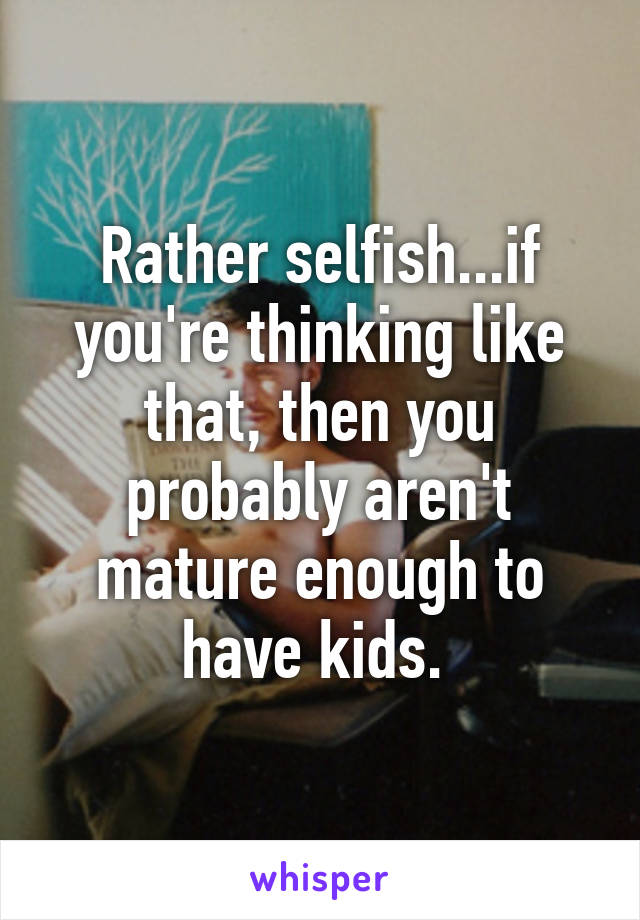 Rather selfish...if you're thinking like that, then you probably aren't mature enough to have kids. 