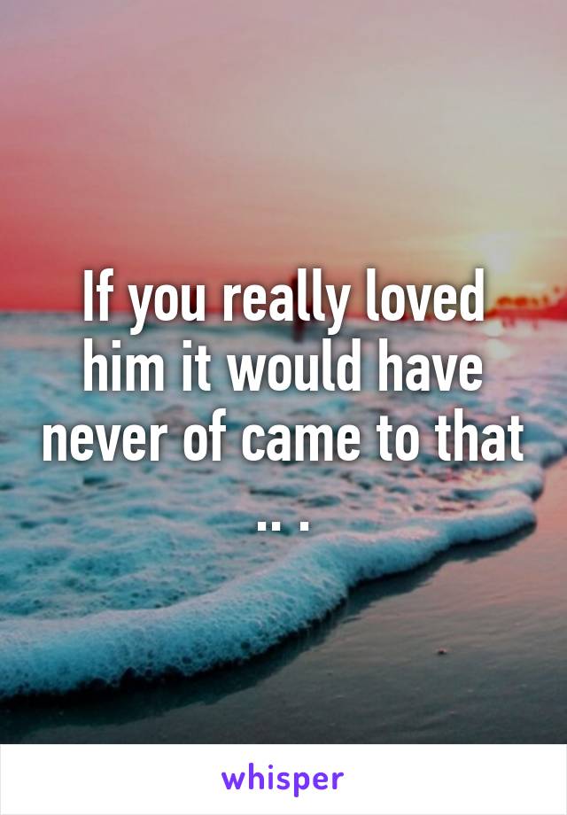 If you really loved him it would have never of came to that .. .