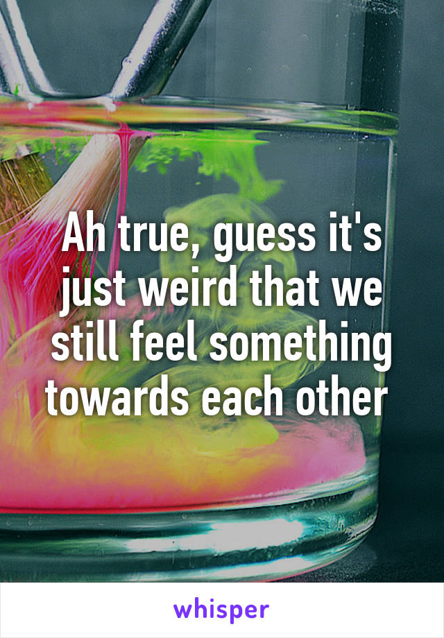 Ah true, guess it's just weird that we still feel something towards each other 