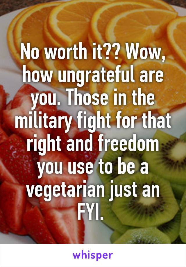 No worth it?? Wow, how ungrateful are you. Those in the military fight for that right and freedom you use to be a vegetarian just an FYI. 