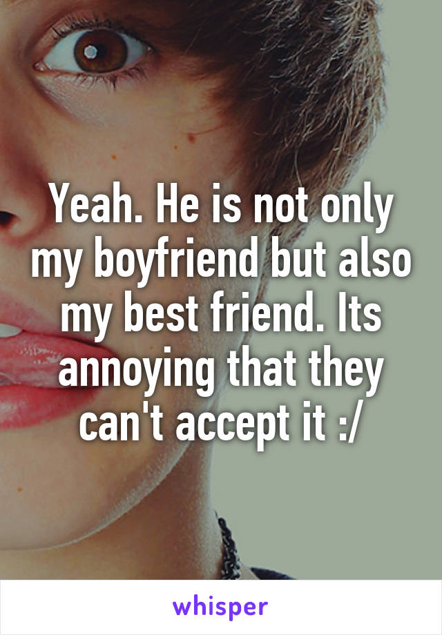 Yeah. He is not only my boyfriend but also my best friend. Its annoying that they can't accept it :/