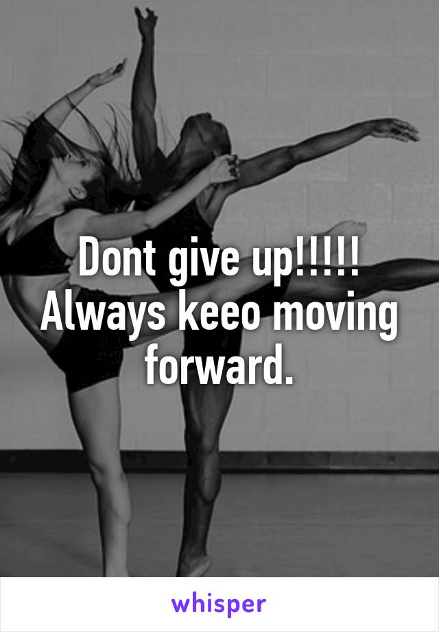 Dont give up!!!!!
Always keeo moving forward.