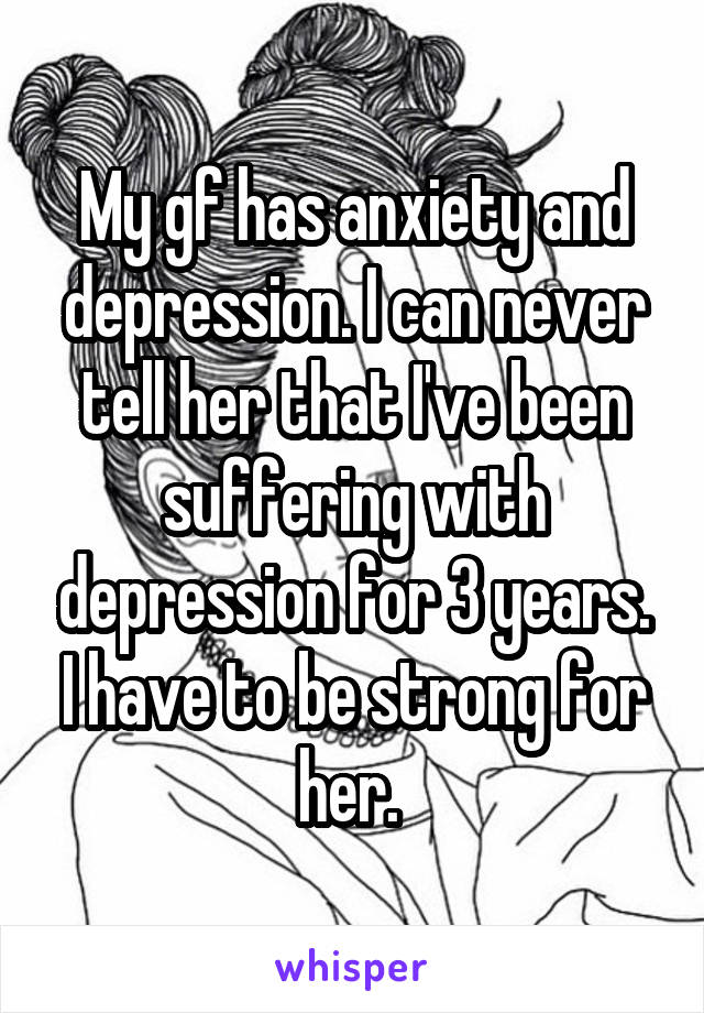 My gf has anxiety and depression. I can never tell her that I've been suffering with depression for 3 years. I have to be strong for her. 