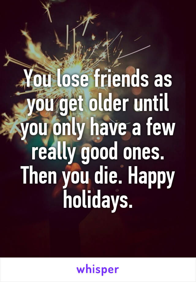 You lose friends as you get older until you only have a few really good ones. Then you die. Happy holidays.