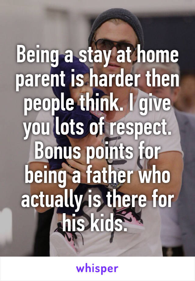 Being a stay at home parent is harder then people think. I give you lots of respect. Bonus points for being a father who actually is there for his kids. 