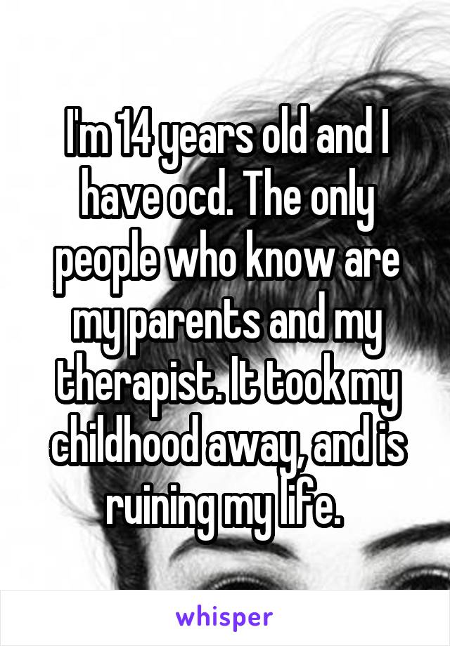 I'm 14 years old and I have ocd. The only people who know are my parents and my therapist. It took my childhood away, and is ruining my life. 